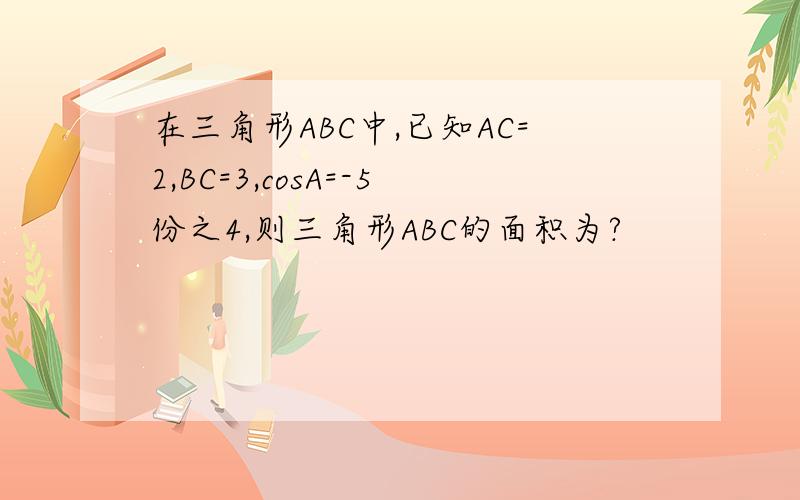 在三角形ABC中,已知AC=2,BC=3,cosA=-5份之4,则三角形ABC的面积为?