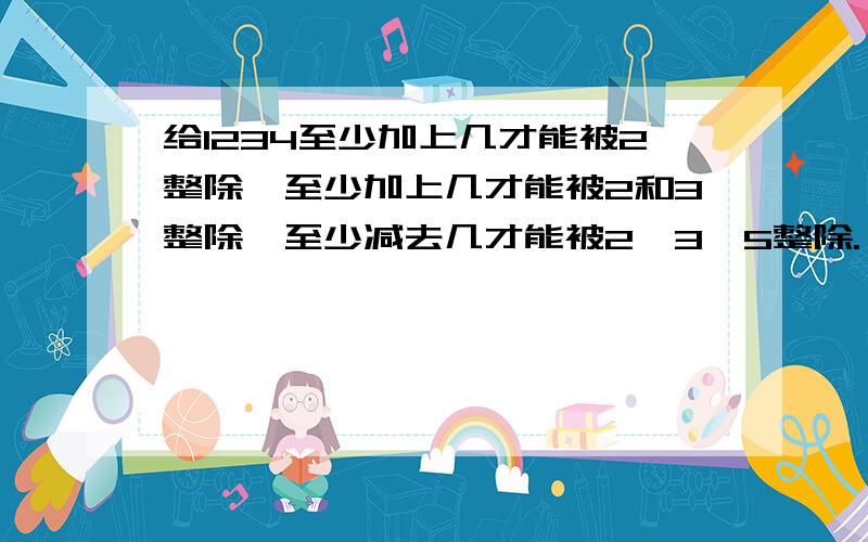 给1234至少加上几才能被2整除,至少加上几才能被2和3整除,至少减去几才能被2、3、5整除.