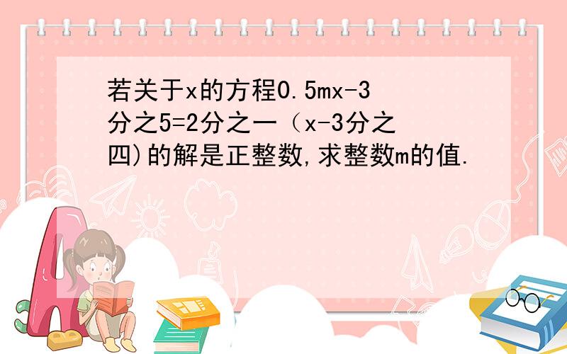 若关于x的方程0.5mx-3分之5=2分之一（x-3分之四)的解是正整数,求整数m的值.