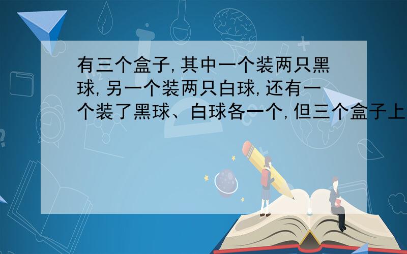 有三个盒子,其中一个装两只黑球,另一个装两只白球,还有一个装了黑球、白球各一个,但三个盒子上的标签全贴错了.现要求从一个盒子里摸出一个球就能确定三个盒子中球的颜色,应该如何做?