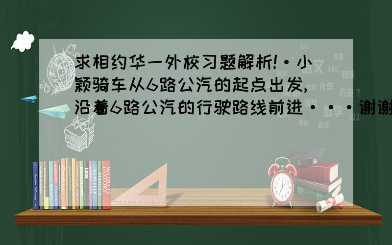 求相约华一外校习题解析!·小颖骑车从6路公汽的起点出发,沿着6路公汽的行驶路线前进···谢谢小颖骑车从6路公汽的起点出发,沿着6路公汽的行驶路线前进,当她骑了1650米时,一辆6路公汽从起