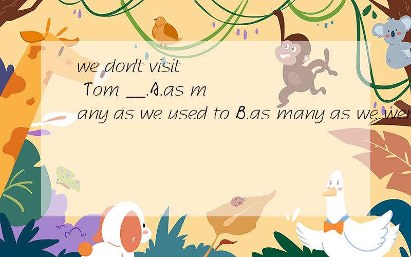 we don't visit Tom __.A.as many as we used to B.as many as we were used to C.as much as we used to D.as much as we were used to 为什么不选择D as much as we were used to 能不能请你们具体说一下原因?我已经没有财富值了..但是