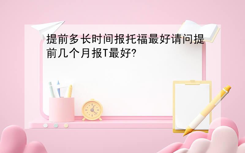 提前多长时间报托福最好请问提前几个月报T最好?