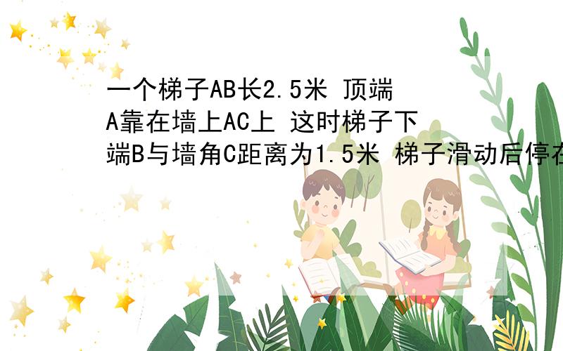 一个梯子AB长2.5米 顶端A靠在墙上AC上 这时梯子下端B与墙角C距离为1.5米 梯子滑动后停在DE的位置上 测得BD长为0.5米 则梯子顶端A下滑了多少米？