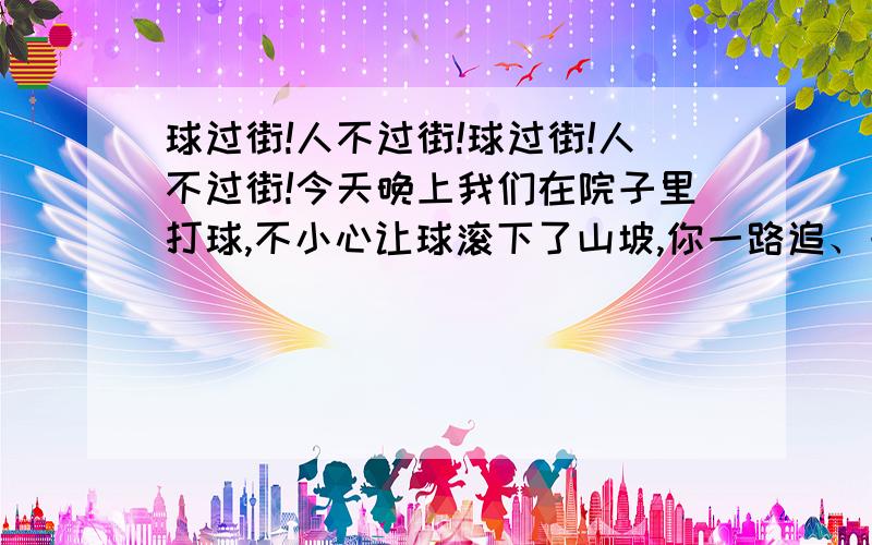 球过街!人不过街!球过街!人不过街!今天晚上我们在院子里打球,不小心让球滚下了山坡,你一路追、一路拦,眼看球滚边大马路,所幸你没有跟着冲过去,因为一辆车正在夜色中疾驰而过.你记得当