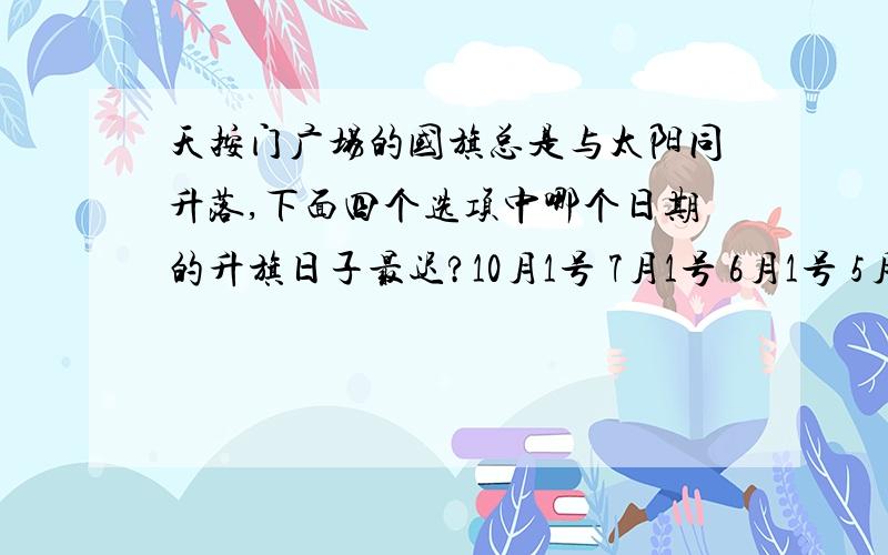 天按门广场的国旗总是与太阳同升落,下面四个选项中哪个日期的升旗日子最迟?10月1号 7月1号 6月1号 5月1号 我想问下这种题目怎么做的,有时间什么的我会算 这种没时间的我做不来