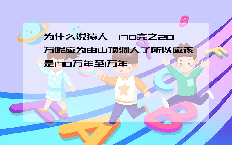 为什么说猿人咋170完之20万呢应为由山顶洞人了所以应该是170万年至1万年