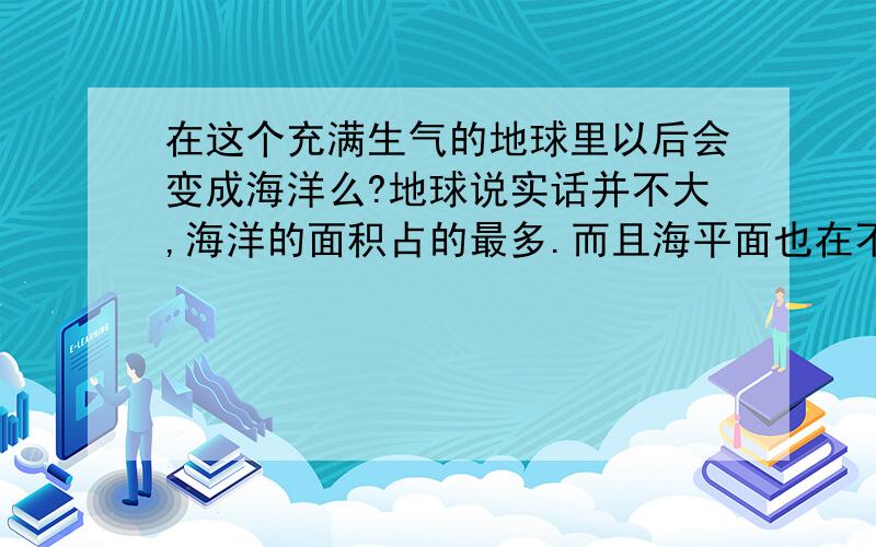 在这个充满生气的地球里以后会变成海洋么?地球说实话并不大,海洋的面积占的最多.而且海平面也在不断的上升,想象不到以后会是什么样子呀.