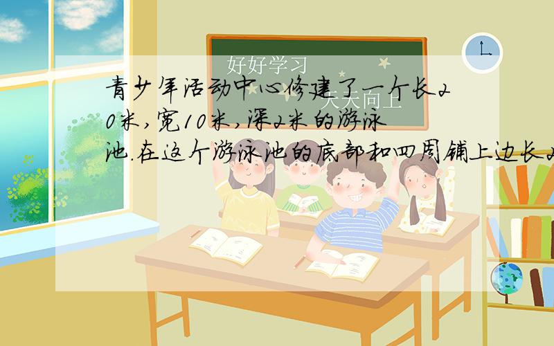 青少年活动中心修建了一个长20米,宽10米,深2米的游泳池.在这个游泳池的底部和四周铺上边长2分青少年活动中心修建了一个长20米,宽10米,深2米的游泳池.在这个游泳池的底部和四周铺上边长2