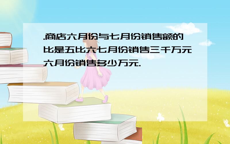 .商店六月份与七月份销售额的比是五比六七月份销售三千万元六月份销售多少万元.