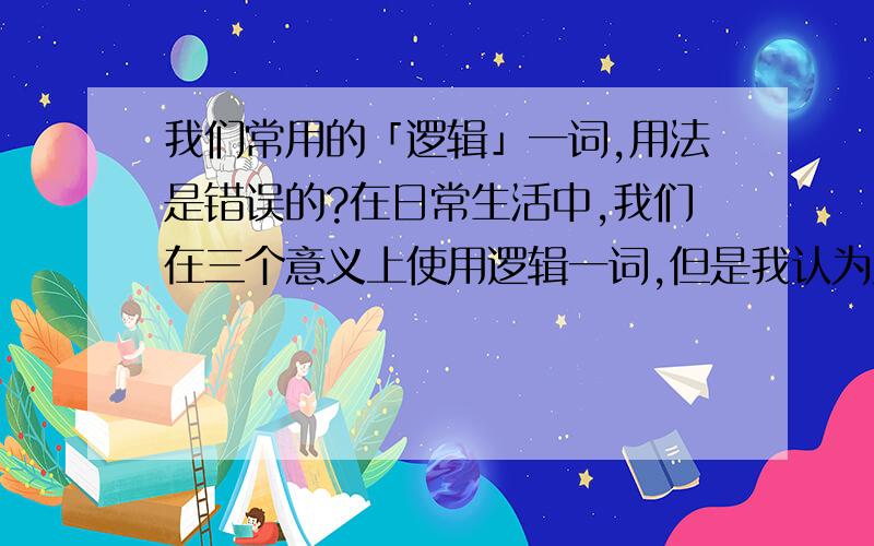 我们常用的「逻辑」一词,用法是错误的?在日常生活中,我们在三个意义上使用逻辑一词,但是我认为只有第一种意义上的逻辑是真的逻辑.1.思维的形式.比如这样一个推理,P为真,Q为真,那么P则Q