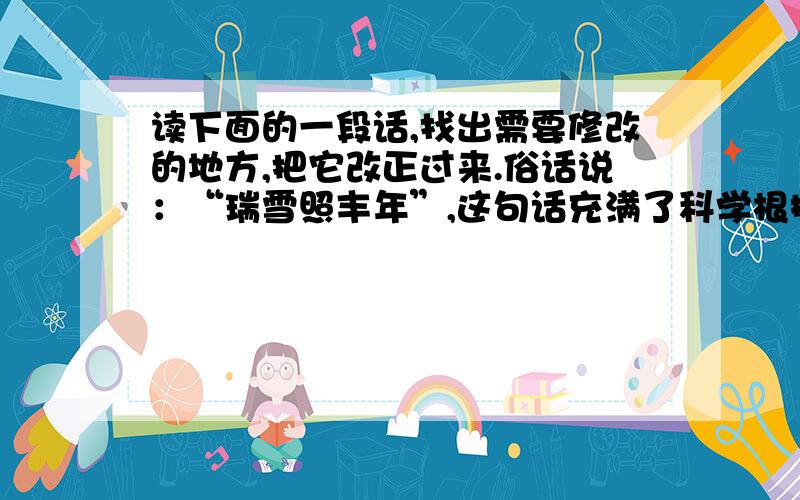 读下面的一段话,找出需要修改的地方,把它改正过来.俗话说：“瑞雪照丰年”,这句话充满了科学根据,谜信的并不是一句成语.寒冬大雪,可以冻死一部分越冬的害虫；雪溶化成水渗进土层深处