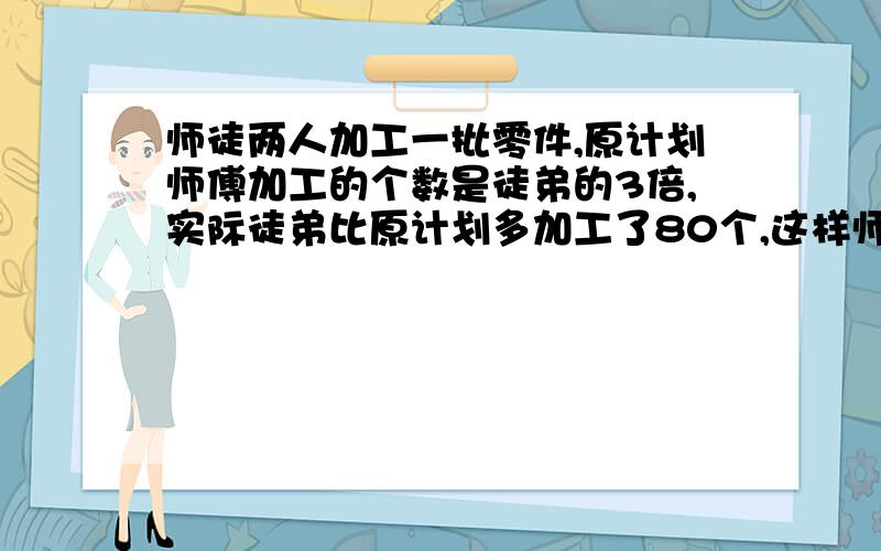 师徒两人加工一批零件,原计划师傅加工的个数是徒弟的3倍,实际徒弟比原计划多加工了80个,这样师傅只完成这批零件的59%,徒弟实际加工零件几个