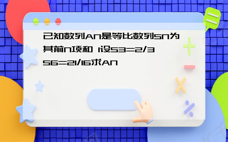 已知数列AN是等比数列SN为其前N项和 1设S3=2/3S6=21/16求AN