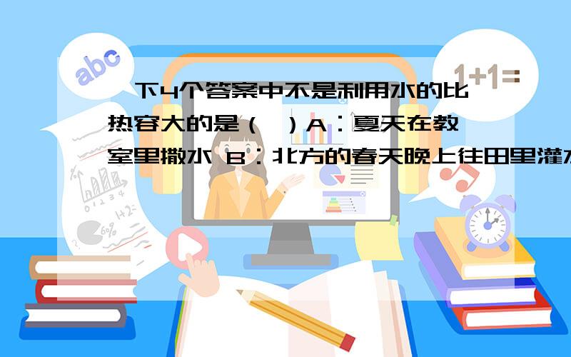 一下4个答案中不是利用水的比热容大的是（ ）A：夏天在教室里撒水 B：北方的春天晚上往田里灌水以防冻坏庄稼理由：