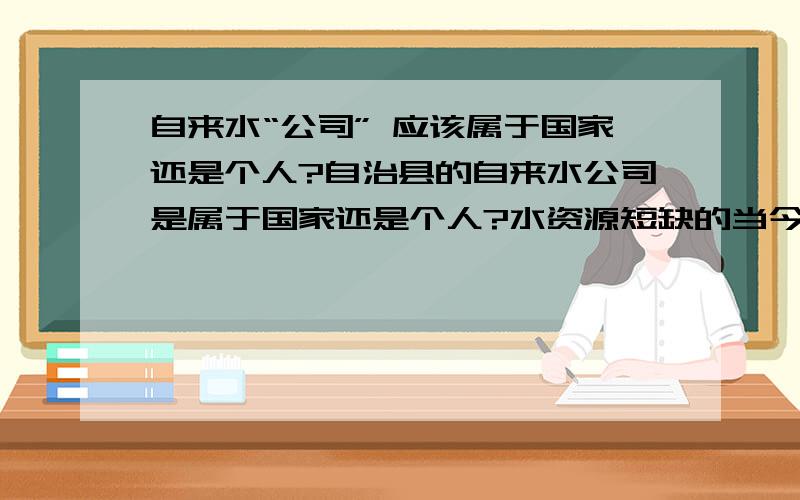 自来水“公司” 应该属于国家还是个人?自治县的自来水公司是属于国家还是个人?水资源短缺的当今自来水公司是应该属于哪里!