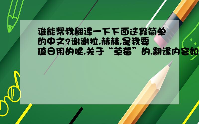 谁能帮我翻译一下下面这段简单的中文?谢谢拉.赫赫.是我要值日用的呢.关于“草莓”的.翻译内容如下：今天我要值日的内容是草莓.草莓是我最喜欢的水果.草莓是甜的,不过有的时候也有点