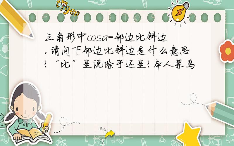 三角形中cosa=邻边比斜边,请问下邻边比斜边是什么意思?“比”是说除于还是?本人菜鸟