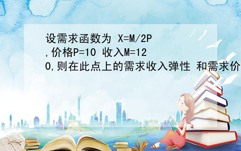 设需求函数为 X=M/2P ,价格P=10 收入M=120,则在此点上的需求收入弹性 和需求价格弹性 分别为多少