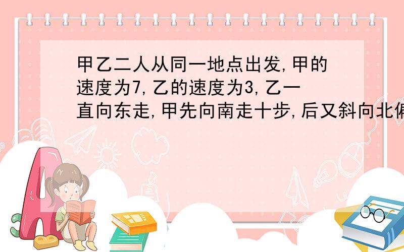 甲乙二人从同一地点出发,甲的速度为7,乙的速度为3,乙一直向东走,甲先向南走十步,后又斜向北偏东方向了一段后与乙相遇,那么相遇时,甲乙各走了多远?