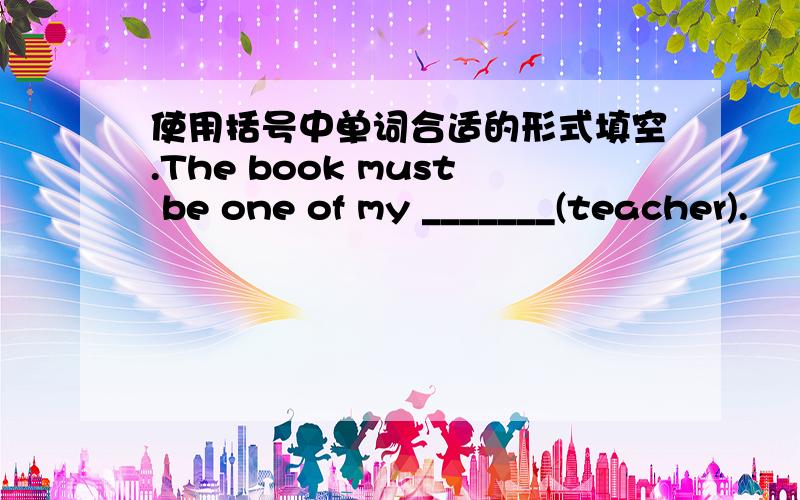 使用括号中单词合适的形式填空.The book must be one of my _______(teacher).