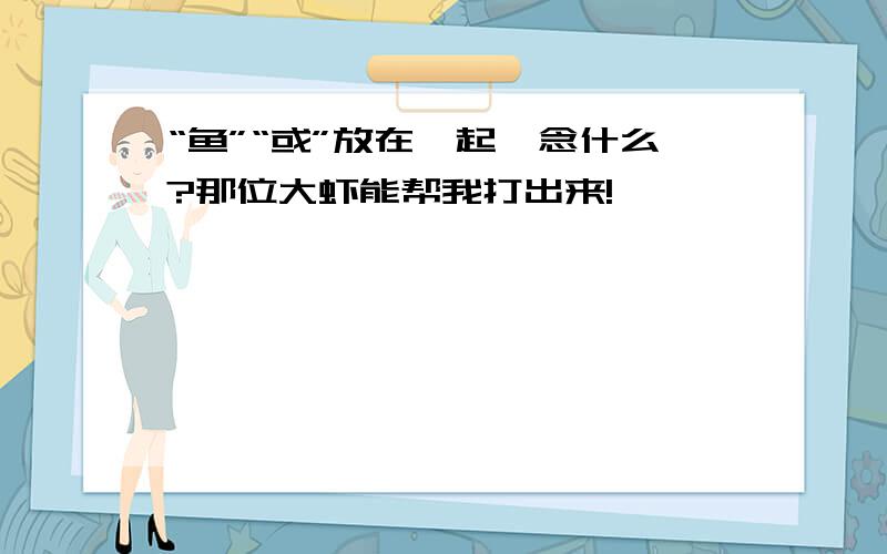 “鱼”“或”放在一起,念什么?那位大虾能帮我打出来!