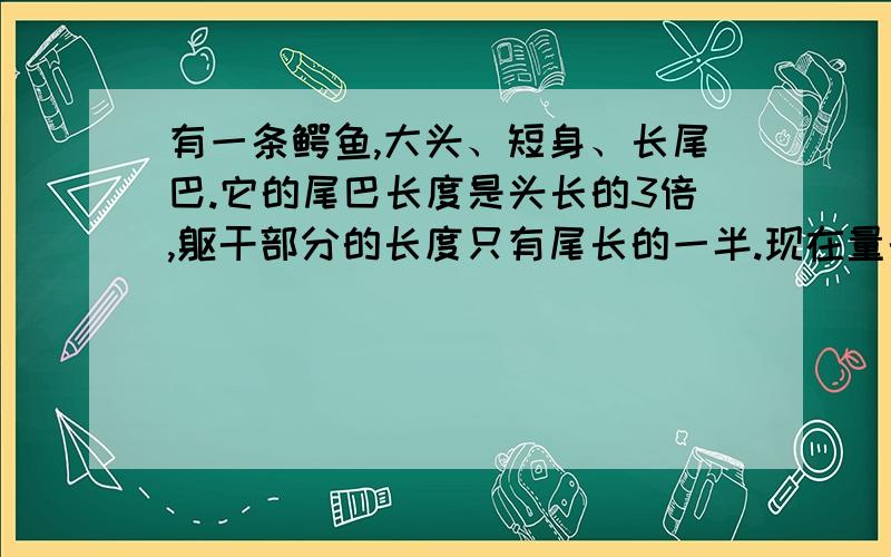 有一条鳄鱼,大头、短身、长尾巴.它的尾巴长度是头长的3倍,躯干部分的长度只有尾长的一半.现在量的它的干和尾巴共长4.5米,问他的头长多少?全长是多少?有一条鳄鱼,大头、短身、长尾巴。