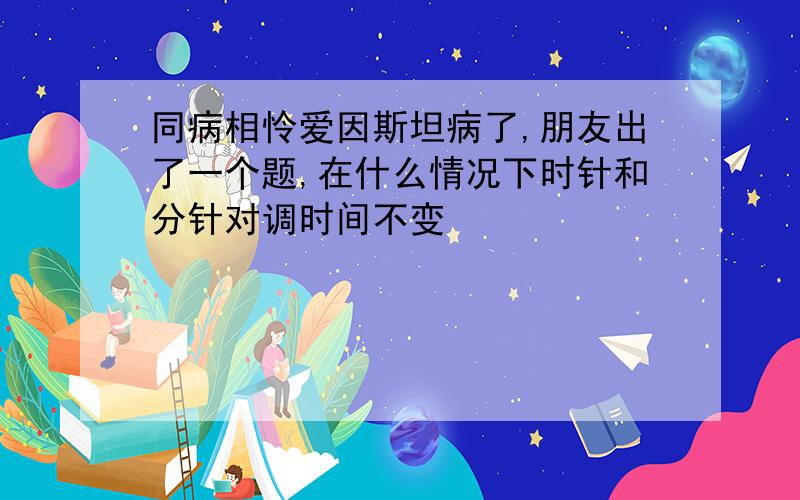 同病相怜爱因斯坦病了,朋友出了一个题,在什么情况下时针和分针对调时间不变