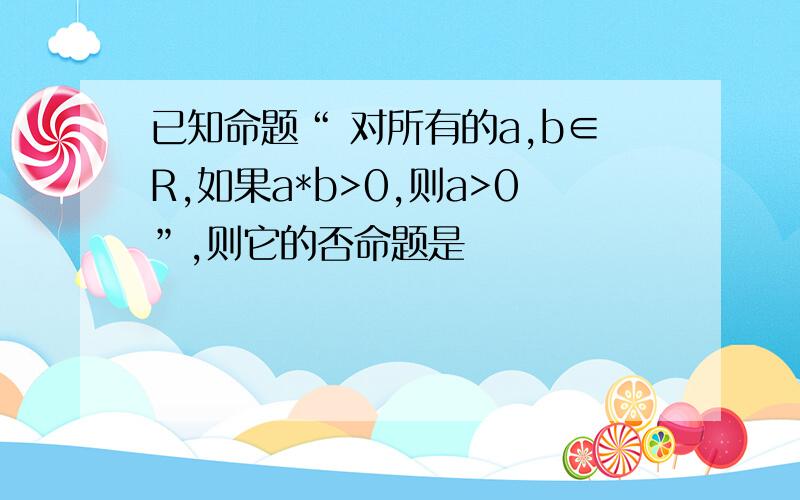 已知命题“ 对所有的a,b∈R,如果a*b>0,则a>0”,则它的否命题是