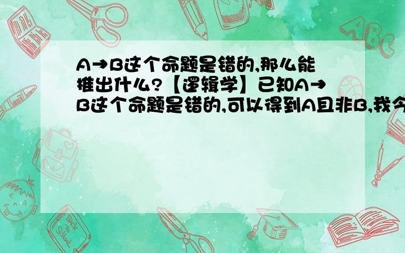 A→B这个命题是错的,那么能推出什么?【逻辑学】已知A→B这个命题是错的,可以得到A且非B,我今天看到有一本书上说可以得到：或者非A,或者非B.可以得到吗?