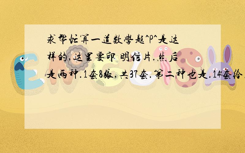 求帮忙算一道数学题^P^是这样的,这里要印 明信片.然后是两种.1套8张,共37套.第二种也是.14套给朋友,成本一张是0.85元,8张卖15元,包装费一套是0.7元.漫展摊位费100元.给朋友的邮费算15元就是14