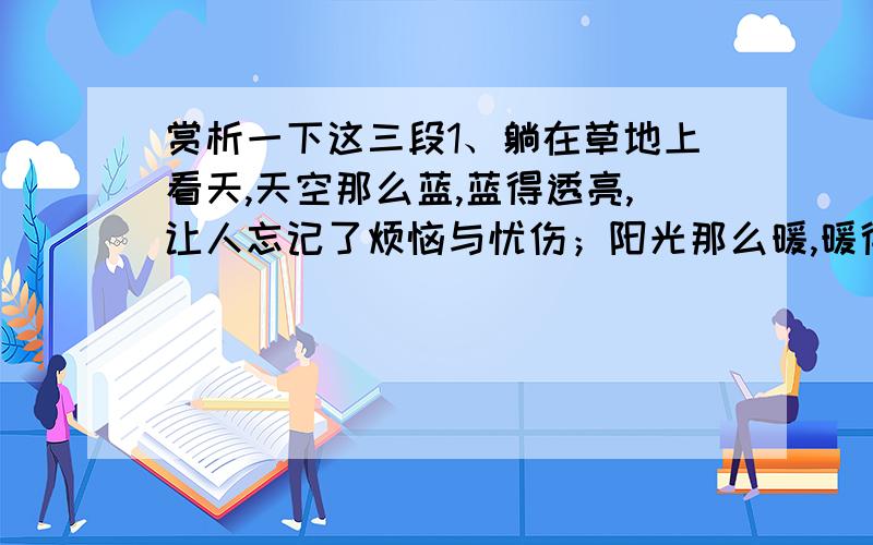 赏析一下这三段1、躺在草地上看天,天空那么蓝,蓝得透亮,让人忘记了烦恼与忧伤；阳光那么暖,暖得芬芳,让人的心情无比舒畅；草地那么绿,绿得甘醇,让人的思绪飞扬……鸟儿欢唱着,仿佛要