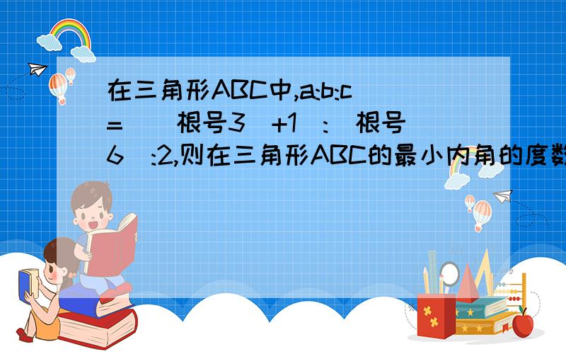 在三角形ABC中,a:b:c=[(根号3)+1]:(根号6):2,则在三角形ABC的最小内角的度数为多少