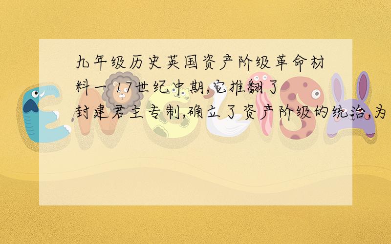 九年级历史英国资产阶级革命材料一 17世纪中期,它推翻了封建君主专制,确立了资产阶级的统治,为发展资本主义扫清了道路,推动了世界历史的进程材料二 19世纪中期,貌似强大的清政府被遥