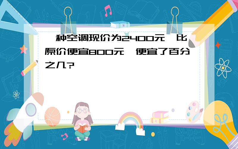 一种空调现价为2400元,比原价便宜800元,便宜了百分之几?