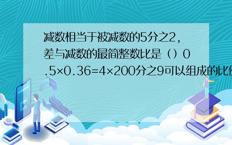 减数相当于被减数的5分之2,差与减数的最简整数比是（）0.5×0.36=4×200分之9可以组成的比例是?一又四分之三：8化成最简整数比是（）,比值是（）