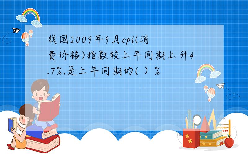 我国2009年9月cpi(消费价格)指数较上年同期上升4.7%,是上年同期的( ）%