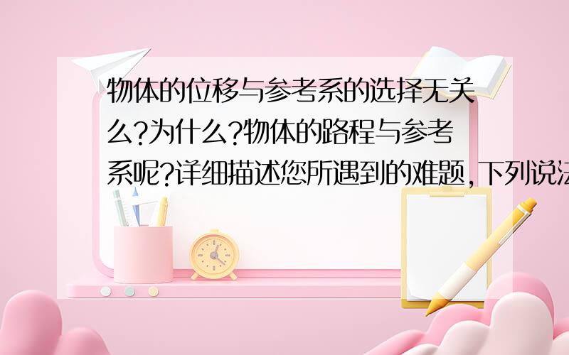 物体的位移与参考系的选择无关么?为什么?物体的路程与参考系呢?详细描述您所遇到的难题,下列说法中正确的是 A、做曲线运动的物体，位移的大小总小于路程 B、在直线上运动的物体，路