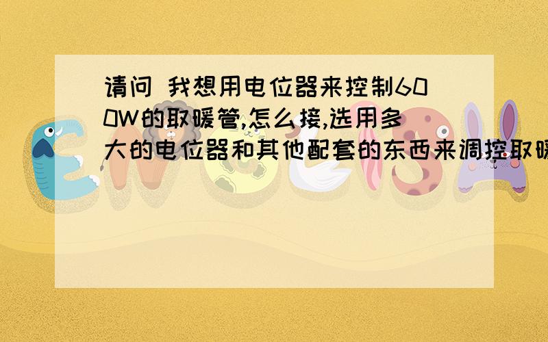 请问 我想用电位器来控制600W的取暖管,怎么接,选用多大的电位器和其他配套的东西来调控取暖管的温度