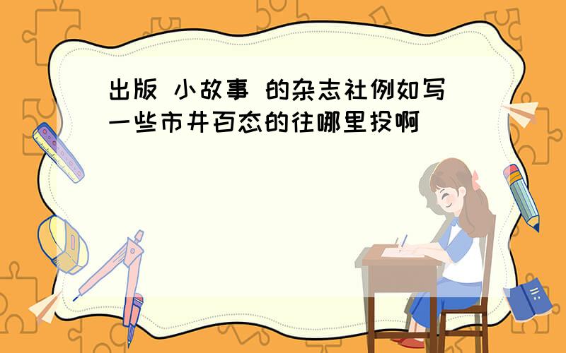 出版 小故事 的杂志社例如写一些市井百态的往哪里投啊