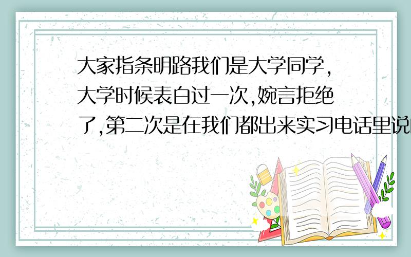 大家指条明路我们是大学同学,大学时候表白过一次,婉言拒绝了,第二次是在我们都出来实习电话里说的,第三次也是,可能我没什么实际行动,只是电话短信,我会在早上查到她城市的天气,发短