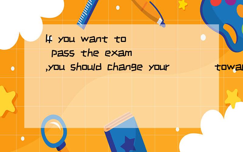 If you want to pass the exam,you should change your ___ towards school worksA opinion B attitude C principle D guidance