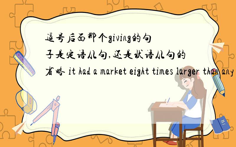 逗号后面那个giving的句子是定语从句,还是状语从句的省略 it had a market eight times larger than any competitor, giving its industries unparalleled economies of scale.giving 后面所修饰的是前面的的competitior,　还是