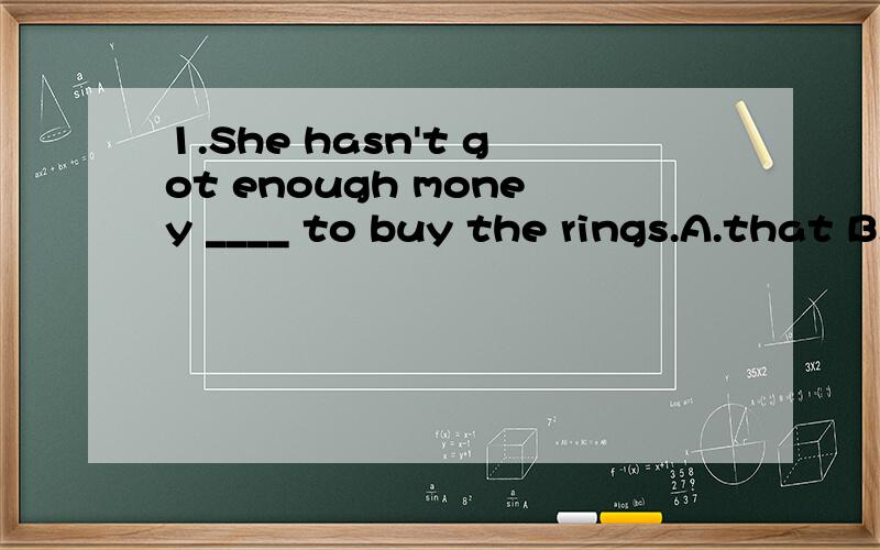 1.She hasn't got enough money ____ to buy the rings.A.that B.with which 为什么2.Finally came the day ____ he had to begin his study for the next term.A.that B.which 为什么3._____ I have will be yours sooner or later.A.No matter what B.Whatever