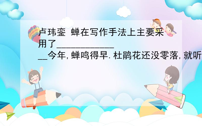 卢玮銮 蝉在写作手法上主要采用了______________今年,蝉鸣得早.杜鹃花还没零落,就听见断续的蝉声了.近月来,窗外蝉更知知不休,使事忙的人听了很烦.一天,在树下拾得一只病蝉,透明的翅收敛了,