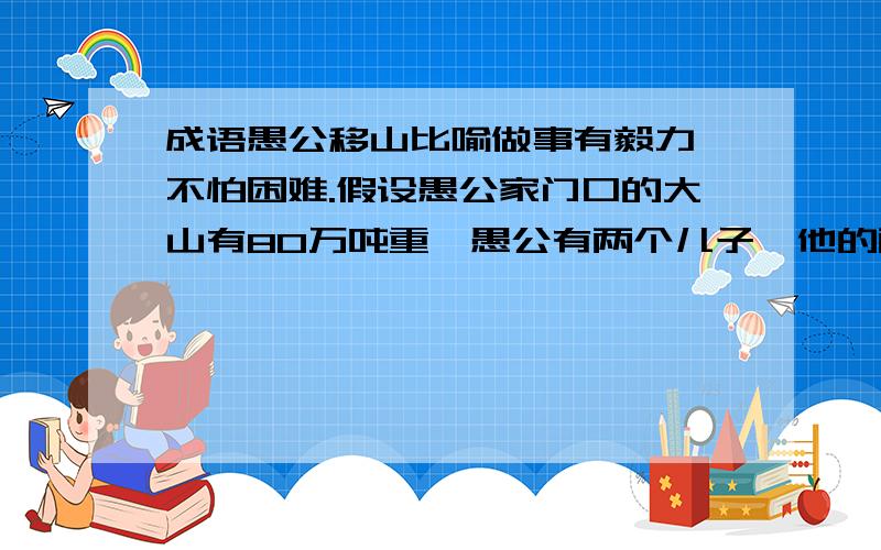 成语愚公移山比喻做事有毅力,不怕困难.假设愚公家门口的大山有80万吨重,愚公有两个儿子,他的两个儿子有分别有两个儿子,依此类推,愚公和他的子孙每人一生能搬运100吨石头,如果愚公是第