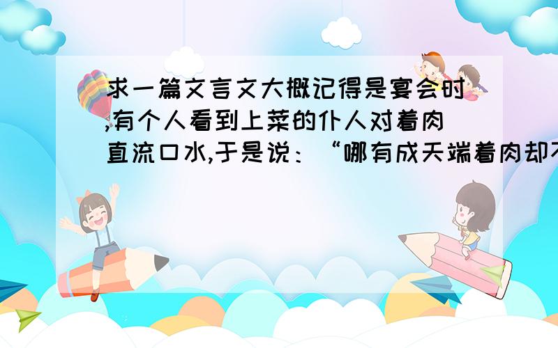 求一篇文言文大概记得是宴会时,有个人看到上菜的仆人对着肉直流口水,于是说：“哪有成天端着肉却不知肉味的人呢!”然后把自己那盘给了他.后来那人遇难逃命时,有一人紧紧尾随在他们