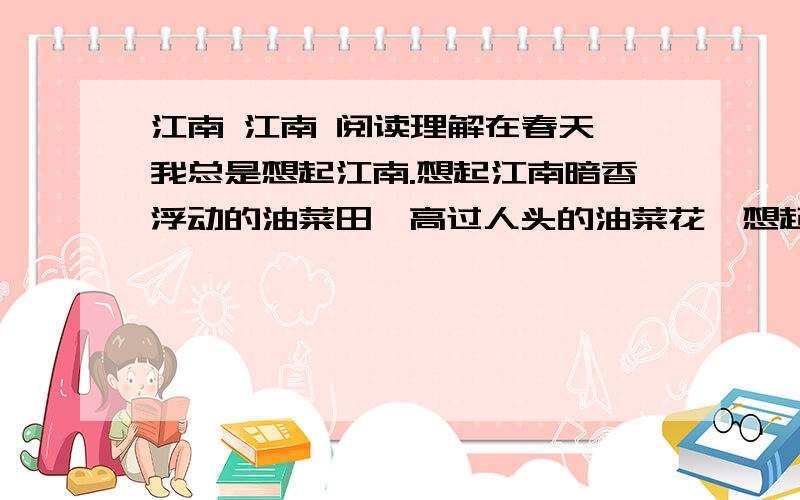 江南 江南 阅读理解在春天,我总是想起江南.想起江南暗香浮动的油菜田,高过人头的油菜花,想起花间盈耳的蜂鸣虫唱.我行走于花间,循着声音寻找劳作的妈妈.青青田埂上,我忘情地追逐一只粉