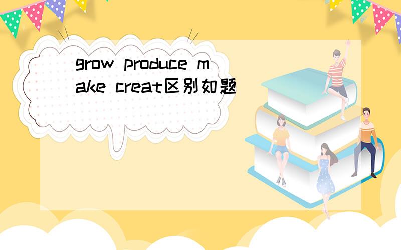 grow produce make creat区别如题