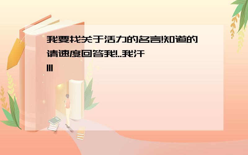 我要找关于活力的名言!知道的请速度回答我!..我汗— —|||